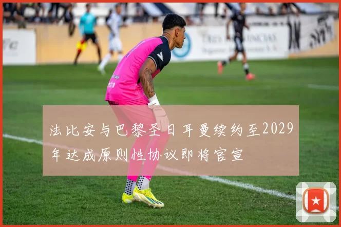 法比安与巴黎圣日耳曼续约至2029年达成原则性协议即将官宣