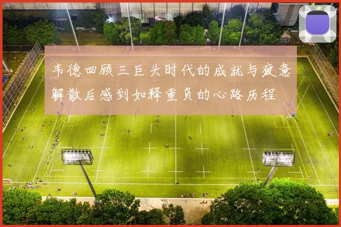 韦德回顾三巨头时代的成就与疲惫解散后感到如释重负的心路历程