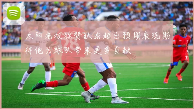 太阳老板称赞狄龙超出预期表现期待他为球队带来更多贡献